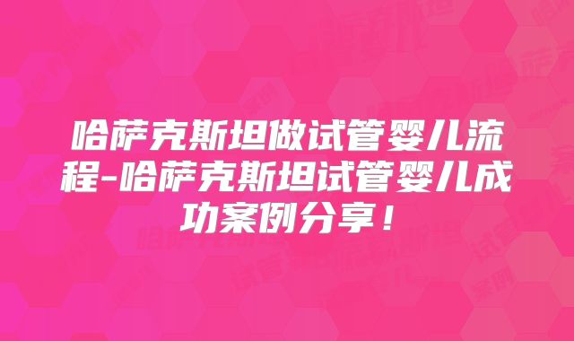 哈萨克斯坦做试管婴儿流程-哈萨克斯坦试管婴儿成功案例分享！