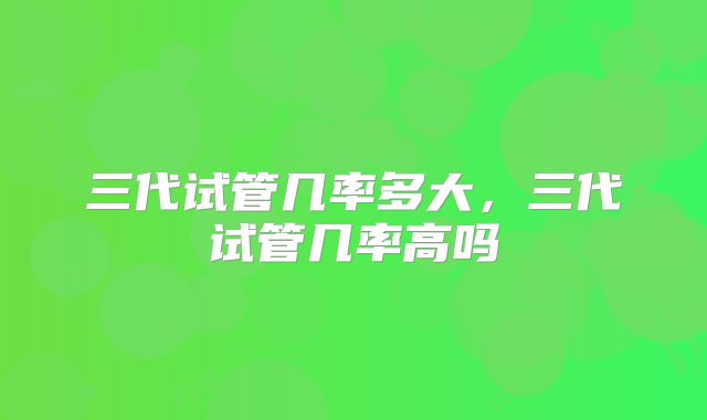 三代试管几率多大，三代试管几率高吗