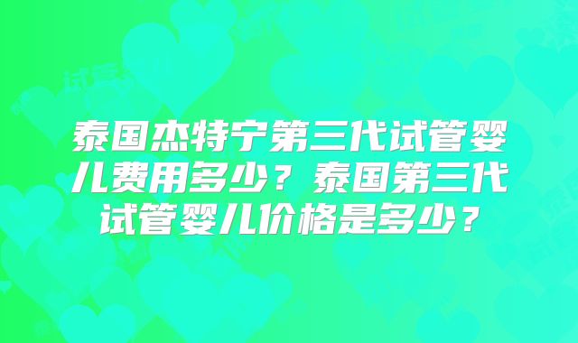 泰国杰特宁第三代试管婴儿费用多少？泰国第三代试管婴儿价格是多少？
