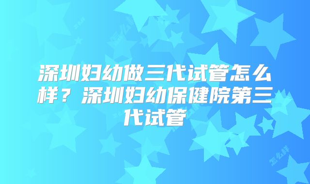 深圳妇幼做三代试管怎么样？深圳妇幼保健院第三代试管
