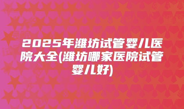 2025年潍坊试管婴儿医院大全(潍坊哪家医院试管婴儿好)