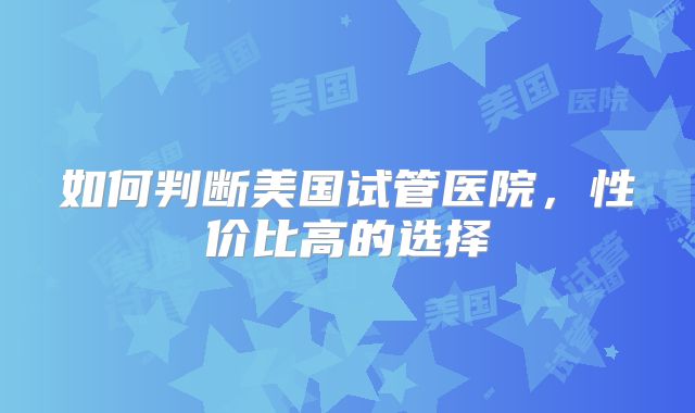如何判断美国试管医院,性价比高的选择
