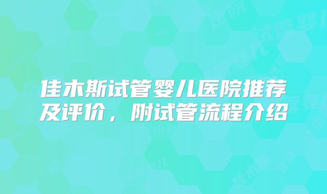 佳木斯试管婴儿医院推荐及评价，附试管流程介绍