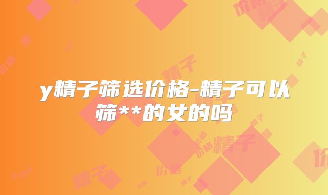 y精子筛选价格-精子可以筛**的女的吗