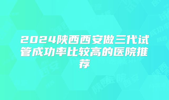 2024陕西西安做三代试管成功率比较高的医院推荐