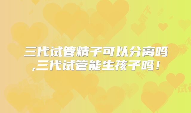 三代试管精子可以分离吗,三代试管能生孩子吗！