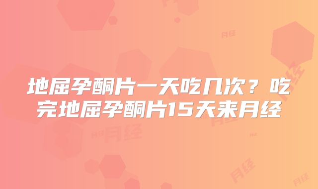 地屈孕酮片一天吃几次？吃完地屈孕酮片15天来月经