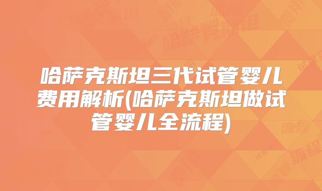 哈萨克斯坦三代试管婴儿费用解析(哈萨克斯坦做试管婴儿全流程)