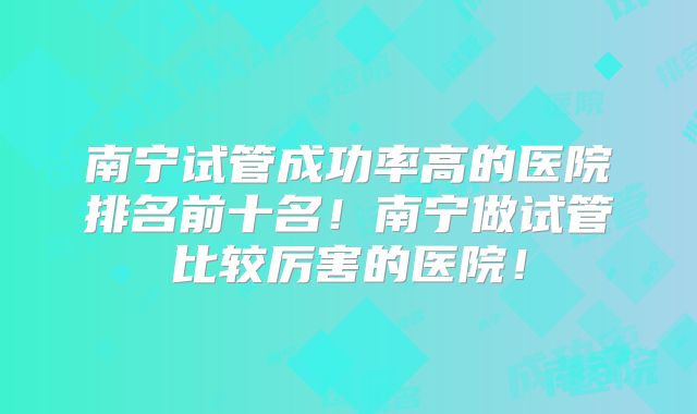 南宁试管成功率高的医院排名前十名！南宁做试管比较厉害的医院！