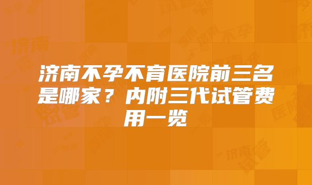 济南不孕不育医院前三名是哪家？内附三代试管费用一览