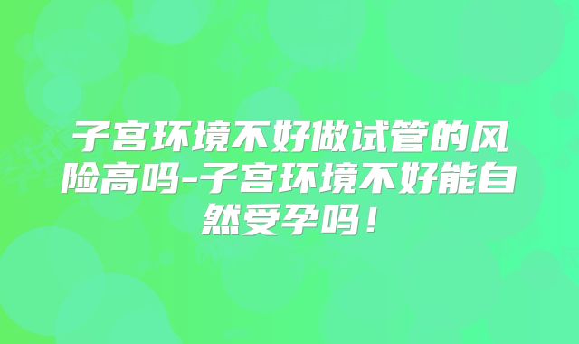 子宫环境不好做试管的风险高吗-子宫环境不好能自然受孕吗！