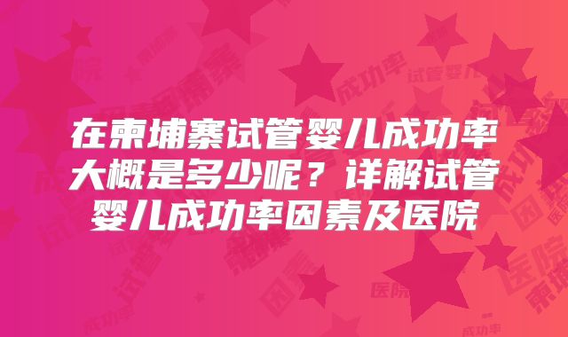 在柬埔寨试管婴儿成功率大概是多少呢?详解试管婴儿成功率因素及医院