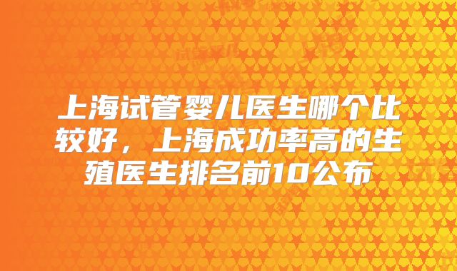 上海试管婴儿医生哪个比较好,上海成功率高的生殖医生排名前10公布