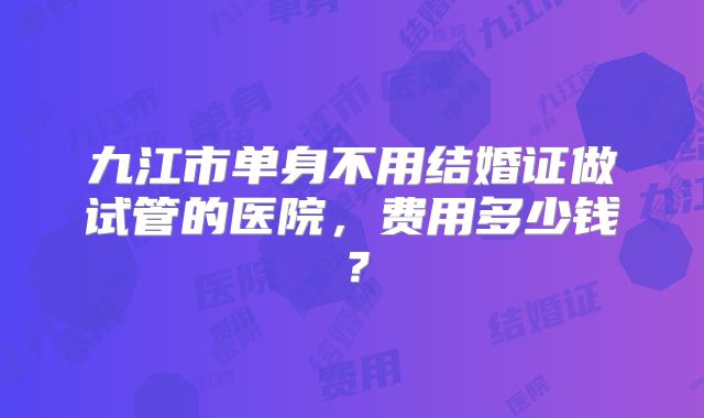九江市单身不用结婚证做试管的医院，费用多少钱？