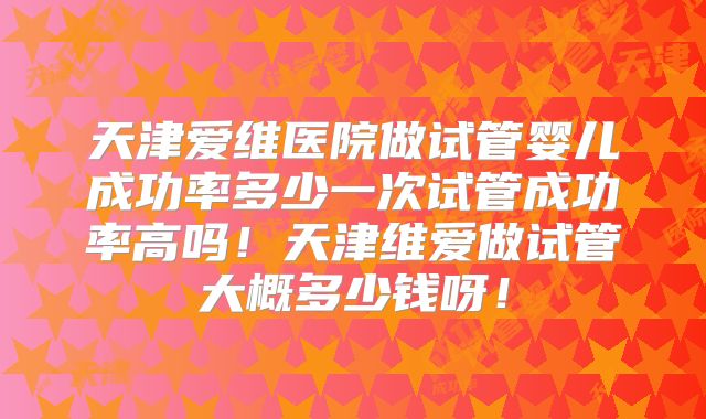 天津爱维医院做试管婴儿成功率多少一次试管成功率高吗!天津维爱做试管大概多少钱呀!