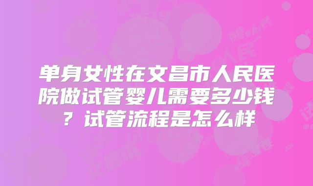 单身女性在文昌市人民医院做试管婴儿需要多少钱？试管流程是怎么样