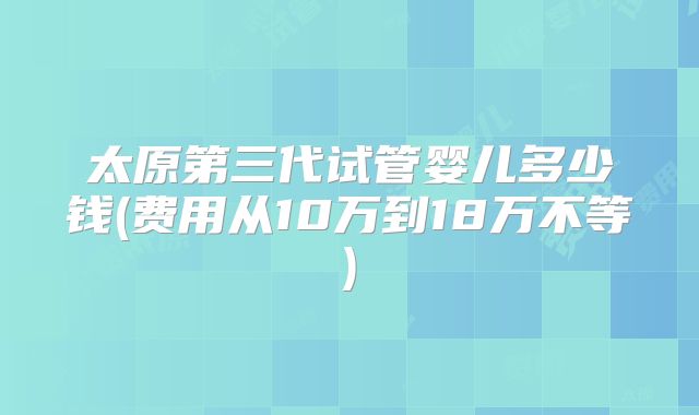 太原第三代试管婴儿多少钱(费用从10万到18万不等)