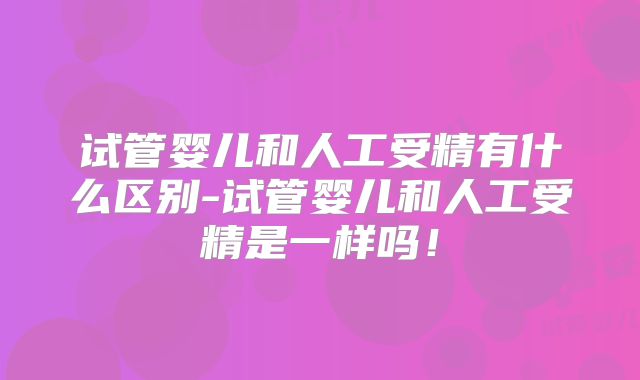试管婴儿和人工受精有什么区别-试管婴儿和人工受精是一样吗！