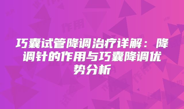 巧囊试管降调治疗详解：降调针的作用与巧囊降调优势分析