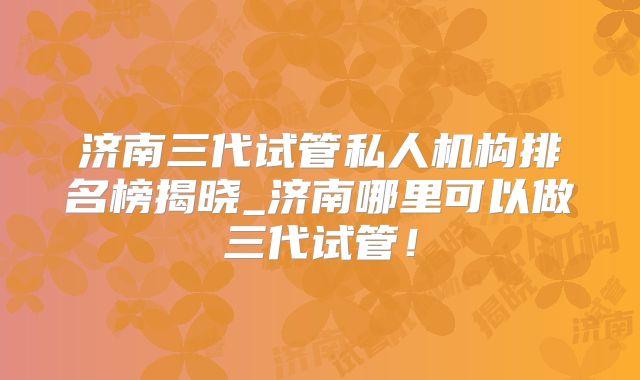 济南三代试管私人机构排名榜揭晓_济南哪里可以做三代试管！