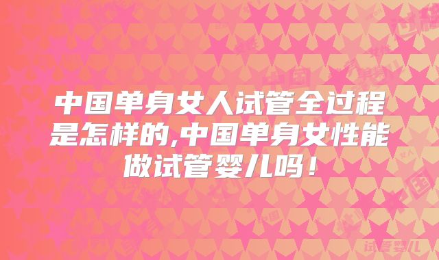 中国单身女人试管全过程是怎样的,中国单身女性能做试管婴儿吗！