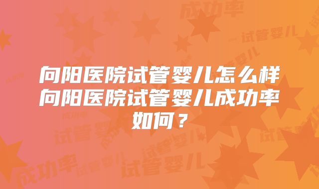 向阳医院试管婴儿怎么样向阳医院试管婴儿成功率如何?