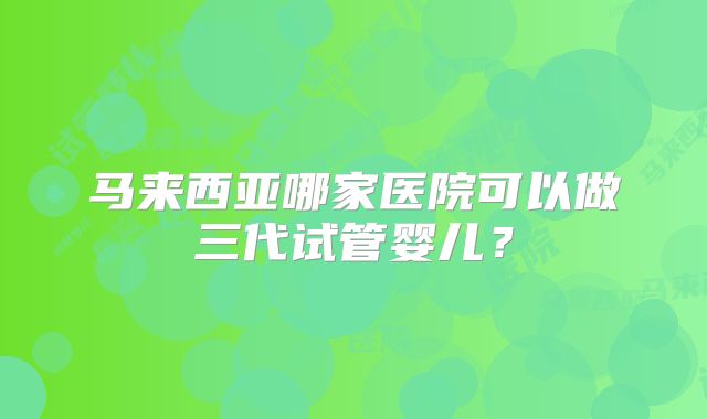 马来西亚哪家医院可以做三代试管婴儿？