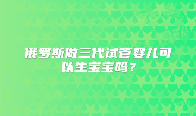 俄罗斯做三代试管婴儿可以生宝宝吗？
