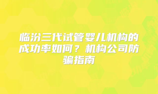 临汾三代试管婴儿机构的成功率如何?机构公司防骗指南