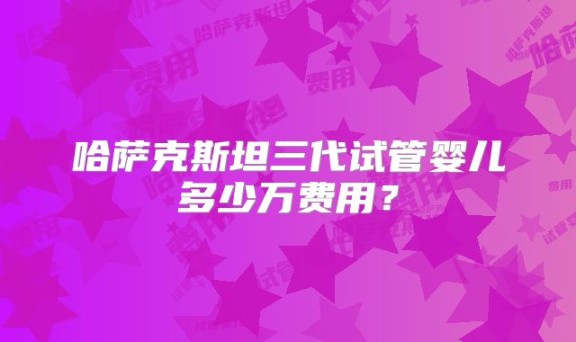 哈萨克斯坦三代试管婴儿多少万费用？