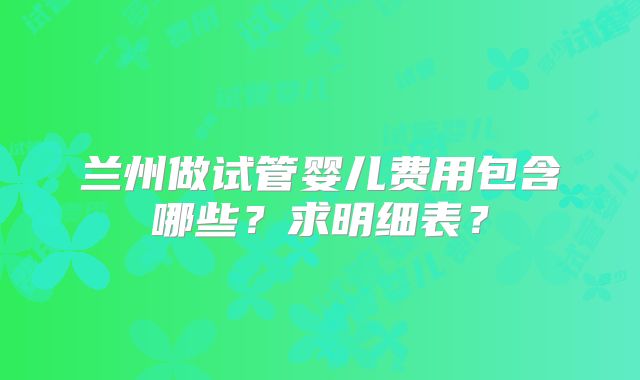 兰州做试管婴儿费用包含哪些?求明细表?