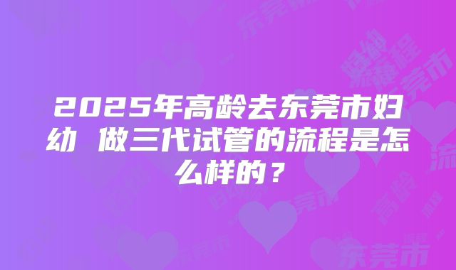 2025年高龄去东莞市妇幼 做三代试管的流程是怎么样的?