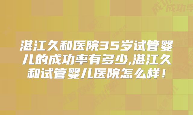 湛江久和医院35岁试管婴儿的成功率有多少,湛江久和试管婴儿医院怎么样!