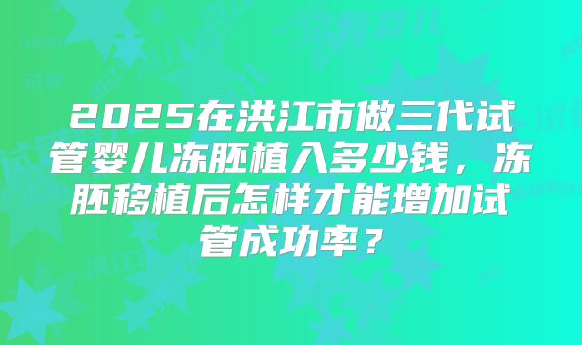 2025在洪江市做三代试管婴儿冻胚植入多少钱，冻胚移植后怎样才能增加试管成功率？