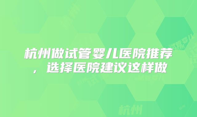 杭州做试管婴儿医院推荐,选择医院建议这样做