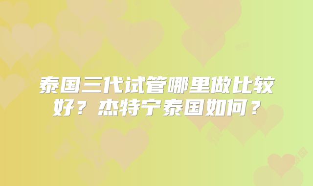 泰国三代试管哪里做比较好?杰特宁泰国如何?