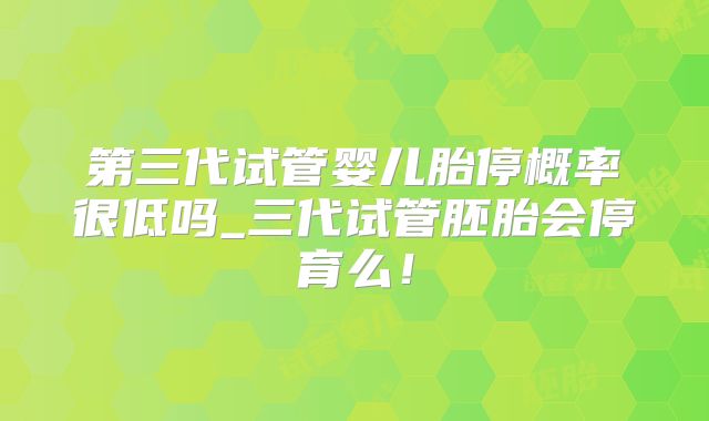第三代试管婴儿胎停概率很低吗_三代试管胚胎会停育么！