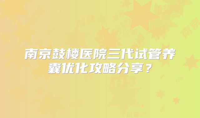 南京鼓楼医院三代试管养囊优化攻略分享？
