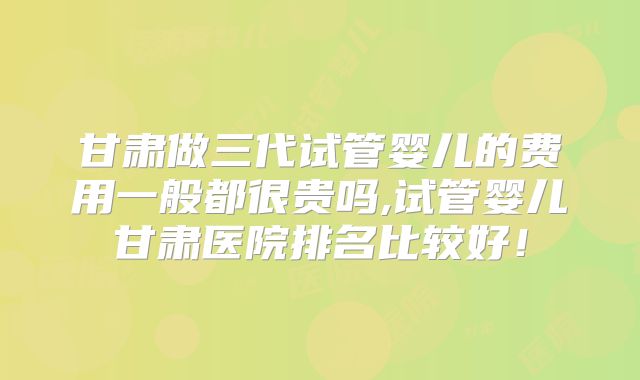 甘肃做三代试管婴儿的费用一般都很贵吗,试管婴儿甘肃医院排名比较好！