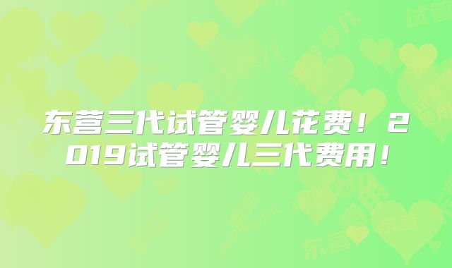 东营三代试管婴儿花费！2019试管婴儿三代费用！