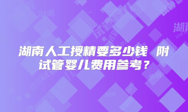 湖南人工授精要多少钱 附试管婴儿费用参考？