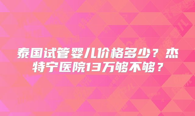 泰国试管婴儿价格多少？杰特宁医院13万够不够？