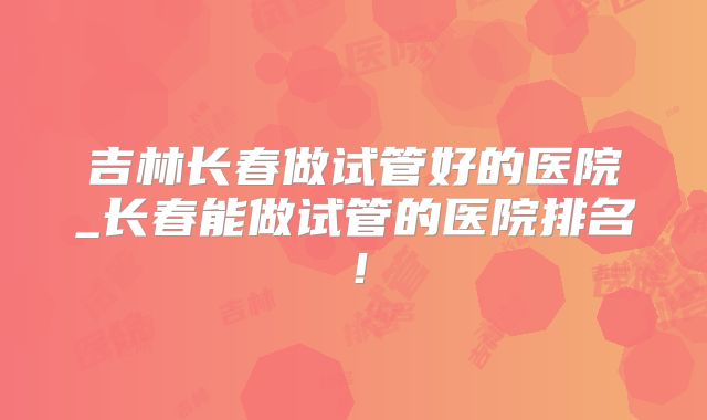 吉林长春做试管好的医院_长春能做试管的医院排名！