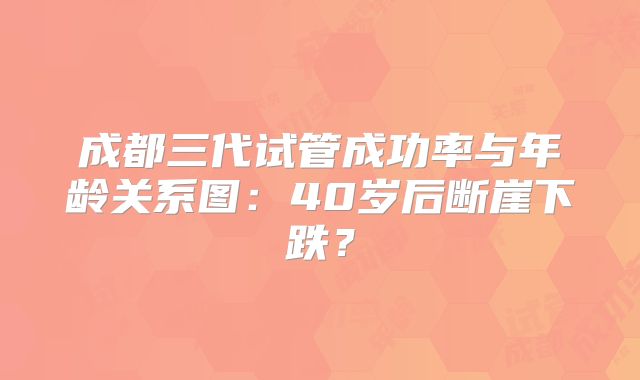 成都三代试管成功率与年龄关系图:40岁后断崖下跌?