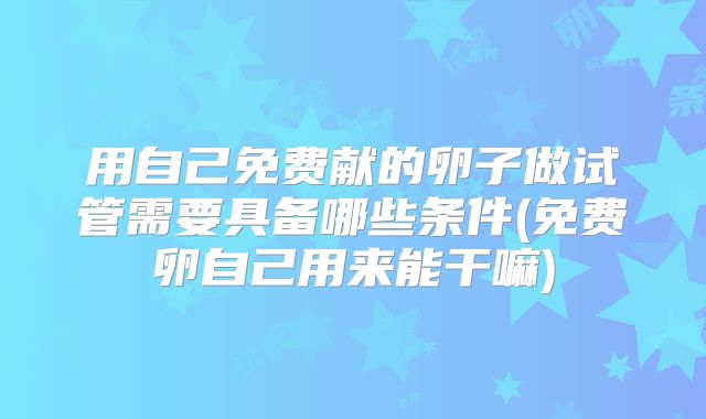 用自己免费献的卵子做试管需要具备哪些条件(免费卵自己用来能干嘛)