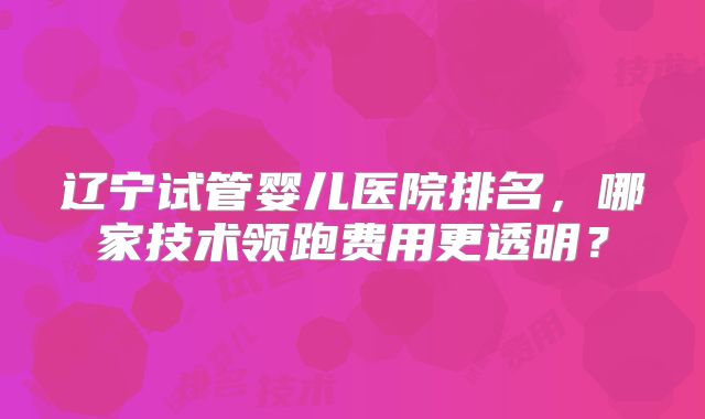 辽宁试管婴儿医院排名,哪家技术领跑费用更透明?