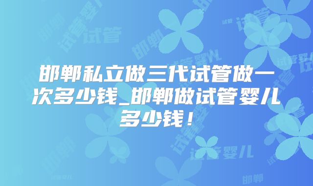 邯郸私立做三代试管做一次多少钱_邯郸做试管婴儿多少钱！