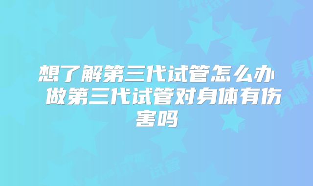 想了解第三代试管怎么办 做第三代试管对身体有伤害吗