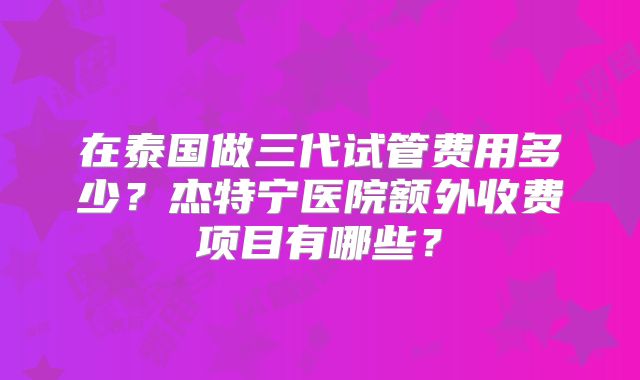 在泰国做三代试管费用多少？杰特宁医院额外收费项目有哪些？