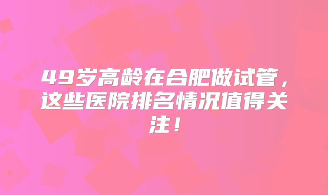 49岁高龄在合肥做试管,这些医院排名情况值得关注!
